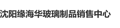 欧美荡妇日逼网站沈阳缘海华玻璃制品销售中心